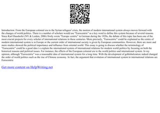 Introduction: From the European colonial era to the Syrian refugees' crisis, the motion of modern international system always moves forward with
the changes of world politics. There is a number of scholars would use "Eurocentric" as a key word to define this system because of several reasons.
Since Karl Haushofer (NV & Leiden, 2006) firstly wrote "Europe–centric" in German during the 1920s, the debate of this topic has been one of the
most crucial projects for every scholar of international relations in these centuries. More precisely, "Eurocentric" could be explained as the centre of
modern international system is in Europe or the current order of international society is given by European communities. However, there are more and
more studies showed the political importance and influence from oriental world. This essay is going to discuss whether the terminology of
"Eurocentric" could be a good idea t o explain the international system of international relations for modern world politics by focusing on both the
historical reasons and political issues. For instance, the effects of the European colonial era to the world politics and international system. In my
opinion, although "Eurocentric" was a reasonable idea of international system for a long time. With the development of goblobalization indeed changed
the order of world politics such as the rise of Chinese economy. In fact, the argument that evolution of international system in international relations are
Eurocentric
Get more content on HelpWriting.net
 