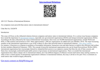 International Relations
AIS 3121 Theories of International Relations
Are companies more powerful than nation–state in international relations?
Chak Shu Fai, 52626878
Introduction
This essay will focus on the influential relations between companies and nation–states in international relations. It is a serious issue because companies
have raised the importance in international relations, especially non–governmental organizations (NGOs) and intergovernmental organizations (IGOs).
According to the data collected by the Union of International Associations, there were over 66,000 international organizations, include NGOs and
IGOs, in 300 countries and territories in 2013. More approximately 1,200 new organizations are added each year (Sheldon, 2014). The major increasing
numbers of the international organizations is one of the evidence to show their powerful status in international relations....show more content...
For instance, it functions as a response to problems of incomplete information, transaction costs and other barriers to improve the efficiency and welfare
for their members (Barnett & Finnemore, 1999). The concept of powerful international organizations also can be found from professor Weiler (2003),
international organizations have increasingly themselves interpreted their powers in an expansive manner that blurs the role of State consent, and
States have increasingly conferred broader public powers of governance on international organizations. There is no doubt that international
organizations have taken a deeper role in international relation, but it has different degrees of influence toward small nation states and big countries. In
order to have a clearer picture of international organization's influence in international relations, the essay is divide in two part. First, it comments on
small nation–state would be largely affected by
Get more content on HelpWriting.net
 