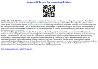 Statement Of Purpose For International Relations
STATEMENT OF PURPOSE International Relations is an important discipline in order to understand how the global system works. By studying
International Relations, it is possible to analyze political, social and economic issues throughout the world and develop possible solutions for those
issues. My aim to pursue master degree in International Relations is to enhance my current analyze and problem solution skills on international politics
and international economic relations. Thus, by pursuing master degree in International Relations, I will be able to develop more sophisticated point of
view towards international politics and economic effects on international politics. By pursuing International Relations master degree at University of
Massachusetts...show more content...
In addition, I had the opportunity of case studies. Which gave me a well–rounded perspective on particular cases in International Relations. For
instance, at Turkish Foreign Policy class, we analyzed Cyprus Issue with all aspects, actors, approaches and events. By learning international security
theories, I was able to realize that, every conflict and situation can be systematically and sophistically analyzed by IR theories. Without studying
security theories, international disputes cannot be analyzed and understood properly. Throughout my studies as an undergraduate student, the
importance of economic effects on International Relations became obvious to me. Current market liberal economic system and multi–national
companies affect policy making processes of the states. Economic crisis affects nearly every country on the globe because of economic interdependence
between countries. Thus, in order to understand and gain more sophisticated perspective about economic effects on IR, I attended classes as,
International Economics, History of International Economic Relations and History of Economic
Get more content on HelpWriting.net
 