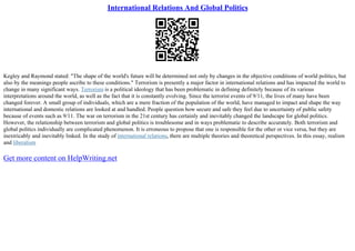 International Relations And Global Politics
Kegley and Raymond stated: "The shape of the world's future will be determined not only by changes in the objective conditions of world politics, but
also by the meanings people ascribe to these conditions." Terrorism is presently a major factor in international relations and has impacted the world to
change in many significant ways. Terrorism is a political ideology that has been problematic in defining definitely because of its various
interpretations around the world, as well as the fact that it is constantly evolving. Since the terrorist events of 9/11, the lives of many have been
changed forever. A small group of individuals, which are a mere fraction of the population of the world, have managed to impact and shape the way
international and domestic relations are looked at and handled. People question how secure and safe they feel due to uncertainty of public safety
because of events such as 9/11. The war on terrorism in the 21st century has certainly and inevitably changed the landscape for global politics.
However, the relationship between terrorism and global politics is troublesome and in ways problematic to describe accurately. Both terrorism and
global politics individually are complicated phenomenon. It is erroneous to propose that one is responsible for the other or vice versa, but they are
inextricably and inevitably linked. In the study of international relations, there are multiple theories and theoretical perspectives. In this essay, realism
and liberalism
Get more content on HelpWriting.net
 