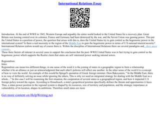 International Relations Essay
Introduction: At the end of WWII in 1945, Western Europe and arguably the entire world looked to the United States for a recovery plan. Great
Britain was loosing control over its colonies, France and Germany had been destroyed by the war, and the Soviet Union was gaining power. This put
the United States in a position of power, the question that arises with this is, does the United States try to gain control as the hegemonic power in the
international system? Is there a real necessity in the region of the Middle East to gain the hegemonic power in terms of U.S national interest/security?
International Relation realists would say of course there is. Within the discipline of International Relations there are several paradigms and...show more
content...
These three factors all interact in several cases to support the conclusion that the post–WWII United States was in fact trying to gain control as the
hegemonic power which supports the Realist claim that states are self–interested power seeking rational actors.
Regionalism:
Intro:
Regionalism can mean two different things; in one sense of the word it is the joining of states in a geographic region to form a relationship
whether it be an alliance or just an acknowledgment that each other's policies will affect one another. In the other sense of the word it is a concept
of how to view the world. An example of this would be Spiegel's quotation of Greek foreign minister, Dora Bakoyannis, " In the Middle East, there
is no way of definitely solving an issue while ignoring the others, This is why we need an integrated strategy for dealing with the Middle East as a
whole...." In this case I will be examining the first situation, the cooperation of several states in a geographical region, and how it impacted U.S
foreign policy toward the region. According to Hinnebusch, a state's geopolitical position specifically defines the threats and opportunities it faces.
Thus, a states power position in the regional system is shaped by its resources, size of territory and population, and the strategic importance or
vulnerability of its location, shapes its ambitions. Therefore small states are more
Get more content on HelpWriting.net
 