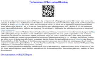 The Importance Of International Relations
In the international system, international relations (IR) theories play an important role in helping people understand how nation–states interact with
each other. In their 2017 book, The Globalization of World Politics: An Introduction to International Relations, Baylis, Smith, and Owens explore two
prominent IR theories, liberalism and realism, both of which recognize the existence of anarchy and the importance of the state in the international
system. Realists define anarchy as a lack of "overarching central authority above individual sovereign states" (Baylis et al. 105). The international
system is governed by both anarchy and by law and cooperation. This is evidenced by the following: law and cooperation exists in the international
...show more content...
113). For instance, as a member of the United Nations (UN), Kuwait received military and humanitarian aid from other UN states during the Gulf War
(1991–2) through the principle of collective security, which follows that "each [member] state in the system accepts that the security of one is the
concern of all, and agrees to join in a collective response to aggression" (Baylis et al. 120–22). At the same time, IOs and liberals understand the
importance of a state's right maintain self–determination of its own territory and population (Baylis et al. 121; 546). Lastly, with combined economic
and military power, all member states help "punish" or subdue any state that threatens their universal liberal doctrine of human rights and democratic
freedoms (Baylis et al. 121). According to the liberal democratic peace theory, democratic states avoid war and maintain peace with each other in
comparison to undemocratic regimes (Baylis et al. 119; 533). Thus, when each member state maintains the common interests of the IO, peace and the
establishment of some international authority remains a possiblity.
However, when international organizations unite to impose liberal values on non–democratic or authoritarian regimes through the instigation of wars,
this form of law and cooperation leads to anarchy or unchecked power in the international system. The democratic peace theory is a fallacy as liberal
democratic states
Get more content on HelpWriting.net
 