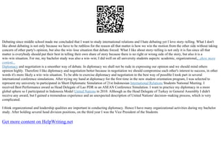 Debating since middle school made me concluded that I want to study international relations and I hate debating yet I love story–telling. What I don't
like about debating is not only because we have to be ruthless for the reason all that matter is how we win the motion from the other side without taking
concern of other party's opinion, but also the win–lose situation that debate forced. What I like about story–telling is not only it is fun since all that
matter is everybody should put their best in telling their own share of story because there is no right or wrong side of the story, but also it is a
win–win situation. For me, my bachelor study was also a win–win; I did well on all university students aspects: academic, organizational,...show more
content...
Diplomacy and negotiation is a smoother way of debate. In diplomacy we shall not be rude in expressing our opinion and we should mind others
opinion highly. Therefore I like diplomacy and negotiation better because in negotiation we should compromise each other's interest to success, in other
words it's more likely a win–win situation. To be able to exercise diplomacy and negotiation in the best way of possible I took part in several
international conference simulations. After trying my hand at diplomacy for the first time in the new student orientation program, I was selected to
represent my university to participated in Short Diplomatic Simulation of 21st Indonesian International Relations Students National Meeting. I
received Best Performance award as Head Delegate of Lao PDR in an ASEAN Conference Simulation. I want to practice my diplomacy in a more
global sphere so I participated in Indonesia Model United Nations in 2010. Although as the Head Delegate of Turkey in General Assembly I didn't
receive any award, but I gained a tremendous experience and an unexpected description of United Nations' decision–making process, which is very
complicated.
I think organizational and leadership qualities are important in conducting diplomacy. Hence I have many organizational activities during my bachelor
study. After holding several head division positions, on the third year I was the Vice President of the Students
Get more content on HelpWriting.net
 