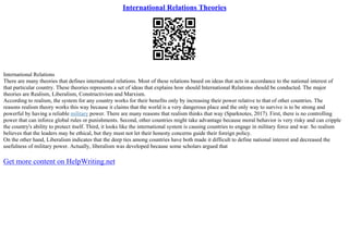 International Relations Theories
International Relations
There are many theories that defines international relations. Most of these relations based on ideas that acts in accordance to the national interest of
that particular country. These theories represents a set of ideas that explains how should International Relations should be conducted. The major
theories are Realism, Liberalism, Constructivism and Marxism.
According to realism, the system for any country works for their benefits only by increasing their power relative to that of other countries. The
reasons realism theory works this way because it claims that the world is a very dangerous place and the only way to survive is to be strong and
powerful by having a reliable military power. There are many reasons that realism thinks that way (Sparknotes, 2017). First, there is no controlling
power that can inforce global rules or punishments. Second, other countries might take advantage because moral behavior is very risky and can cripple
the country's ability to protect itself. Third, it looks like the international system is causing countries to engage in military force and war. So realism
believes that the leaders may be ethical, but they must not let their honesty concerns guide their foreign policy.
On the other hand, Liberalism indicates that the deep ties among countries have both made it difficult to define national interest and decreased the
usefulness of military power. Actually, liberalism was developed because some scholars argued that
Get more content on HelpWriting.net
 