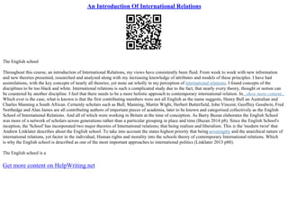 An Introduction Of International Relations
The English school
Throughout this course, an introduction of International Relations, my views have consistently been fluid. From week to week with new information
and new theories presented, researched and analysed along with my increasing knowledge of attributes and models of these principles. I have had
assimilations, with the key concepts of nearly all theories, yet none sat wholly in my perception of international relations. I found concepts of the
disciplines to be too black and white. International relations is such a complicated study due to the fact, that nearly every theory, thought or notion can
be countered by another discipline. I feel that there needs to be a more holistic approach to contemporary international relation. In...show more content...
Which ever is the case, what is known is that the first contributing members were not all English as the name suggests, Henry Bull an Australian and
Charles Manning a South African. Certainly scholars such as Bull, Manning, Martin Wight, Herbert Butterfield, John Vincent, Geoffrey Goodwin, Fred
Northedge and Alan James are all contributing authors of important pieces of academia, later to be known and categorised collectively as the English
School of International Relations. And all of which were working in Britain at the time of conception. As Barry Buzan elaborates the English School
was more of a network of scholars across generations rather than a particular grouping in place and time (Buzan 2014 p8). Since the English School's
inception, the 'School' has incorporated two major theories of International relations; that being realism and liberalism. This is the 'modern twist' that
Andrew Linklater describes about the English school. To take into account the states highest priority that beingsovereignty and the anarchical nature of
international relations, yet factor in the individual, Human rights and morality into the schools theory of contemporary International relations. Which
is why the English school is described as one of the most important approaches to international politics (Linklater 2013 p88).
The English school is a
Get more content on HelpWriting.net
 