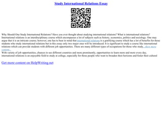 Study International Relations Essay
Why Should One Study International Relations? Have you ever thought about studying international relations? What is international relations?
International relations is an interdisciplinary course which encompasses a lot of subjects such as history, economics, politics and sociology. One may
argue that it is an intricate course; however, one has to bear in mind that international relations is a gratifying course which has a lot of benefits for those
students who study international relations but in this essay only two major ones will be introduced. It is significant to study a course like international
relations which can provide students with different job opportunities. There are many different types of occupations for those who study...show more
content...
With variety of job opportunities, chances to see different countries and more prominently, opportunities to learn more and more every day,
international relations is an enjoyable field to study at college, especially for those people who want to broaden their horizons and foster their cultural
Get more content on HelpWriting.net
 