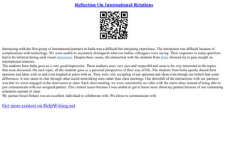 Reflection On International Relations
Interacting with the first group of international partners in India was a difficult but intriguing experience. The interaction was difficult because of
complications with technology. We were unable to accurately distinguish what our Indian colleagues were saying. Their responses to many questions
had to be inferred during each visual interaction. Despite these issues, the interaction with the students from India allowed me to gain insight on
international relations.
The students from India gave us a very good impression. These students were very nice and respectful and seem to be very interested in the topics
that were discussed. On each topic, all the students gave us a personal perspective of their way of life. The students from India openly shared their
opinions and ideas with us and even laughed at jokes with us. They were very accepting of our opinions and ideas even though our beliefs had some
differences. It was easier to chat through other social networking sites rather than class meetings. One downfall of the interactions with our partners
was that we never engaged in the chat rooms in class. Each class meeting, we were consistently on video with the entire class instead of being able to
just communicate with our assigned partner. This created issues because I was unable to get to know more about my partner because of our contrasting
schedules outside of class.
My partner Gouri Sohani was an excellent individual to collaborate with. We chose to communicate with
Get more content on HelpWriting.net
 