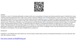 Abstract
Liberalism is more of a dominant philosophy in modern world more concentrating to European and American political system. Liberalism have many
variations and many proposal for state. In this essay I will try to discourse different views towards liberalism is viewed. This essay views liberalism in
more surficial manner but will try to touch the essential values and norms regarding liberalism. Liberalism is based on human experience and habit
absorbed from society. So in same manner in this essay I will be trying to review and address liberalism and different philosophers Kant, Locke, Doyle
and many more. When there is liberalism, one of the important issue that liberalism talks is international institutions and their impact on international
politics and international relations of states. As liberalism argues for influence of international institutions on global arena of resolving war and
conflict. Liberalism being the dominant philosophy in 21st century it is fascinating at the same to know more about liberalism and its inspiration for
global space. Liberalism is vague and huge topic for discussion but this essay will try to highlight crucial issues that liberalism has been exercising
throughout its development. From the age of enlightenment to modern era.
Introduction
Liberalism is very different from what realism says. Just for instance realism denies any form of international institutions as an actor other than state
itself. But contrary to realism,
Get more content on HelpWriting.net
 