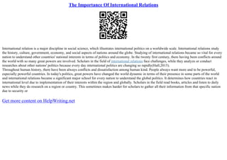 The Importance Of International Relations
International relation is a major discipline in social science, which illustrates international politics on a worldwide scale. International relations study
the history, culture, government, economy, and social aspects of nations around the globe. Studying of international relations became so vital for every
nation to understand other countries' national interests in terms of politics and economy. In the twenty first century, there having been conflicts around
the world with so many great powers are involved. Scholars in the field of international relations face challenges, while they analyze or conduct
researches about other nations' politics because every day international politics are changing so rapidly(Hall,2015).
Throughout human history, there have been always conflicts and dissatisfaction among human kind. People always want more and to be powerful,
especially powerful countries. In today's politics, great powers have changed the world dynamic in terms of their presence in some parts of the world
and international relations became a significant major school for every nation to understand the global politics. It determines how countries react in
international level due to implementation of their interests within the region and globally. Scholars in the field read books, articles and listen to daily
news while they do research on a region or country. This sometimes makes harder for scholars to gather all their information from that specific nation
due to security or
Get more content on HelpWriting.net
 