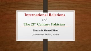 International Relations
and
The 21st Century Pakistan
Muttahir Ahmed Khan
(Educationist, Analyst, Author)
 