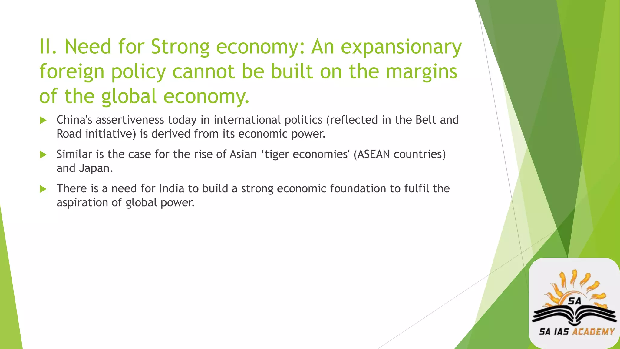 II. Need for Strong economy: An expansionary
foreign policy cannot be built on the margins
of the global economy.
 China's assertiveness today in international politics (reflected in the Belt and
Road initiative) is derived from its economic power.
 Similar is the case for the rise of Asian ‘tiger economies' (ASEAN countries)
and Japan.
 There is a need for India to build a strong economic foundation to fulfil the
aspiration of global power.
 