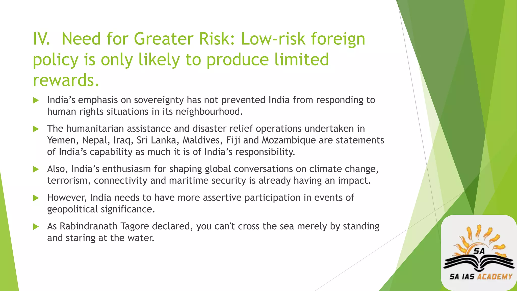 IV. Need for Greater Risk: Low-risk foreign
policy is only likely to produce limited
rewards.
 India’s emphasis on sovereignty has not prevented India from responding to
human rights situations in its neighbourhood.
 The humanitarian assistance and disaster relief operations undertaken in
Yemen, Nepal, Iraq, Sri Lanka, Maldives, Fiji and Mozambique are statements
of India’s capability as much it is of India’s responsibility.
 Also, India’s enthusiasm for shaping global conversations on climate change,
terrorism, connectivity and maritime security is already having an impact.
 However, India needs to have more assertive participation in events of
geopolitical significance.
 As Rabindranath Tagore declared, you can't cross the sea merely by standing
and staring at the water.
 