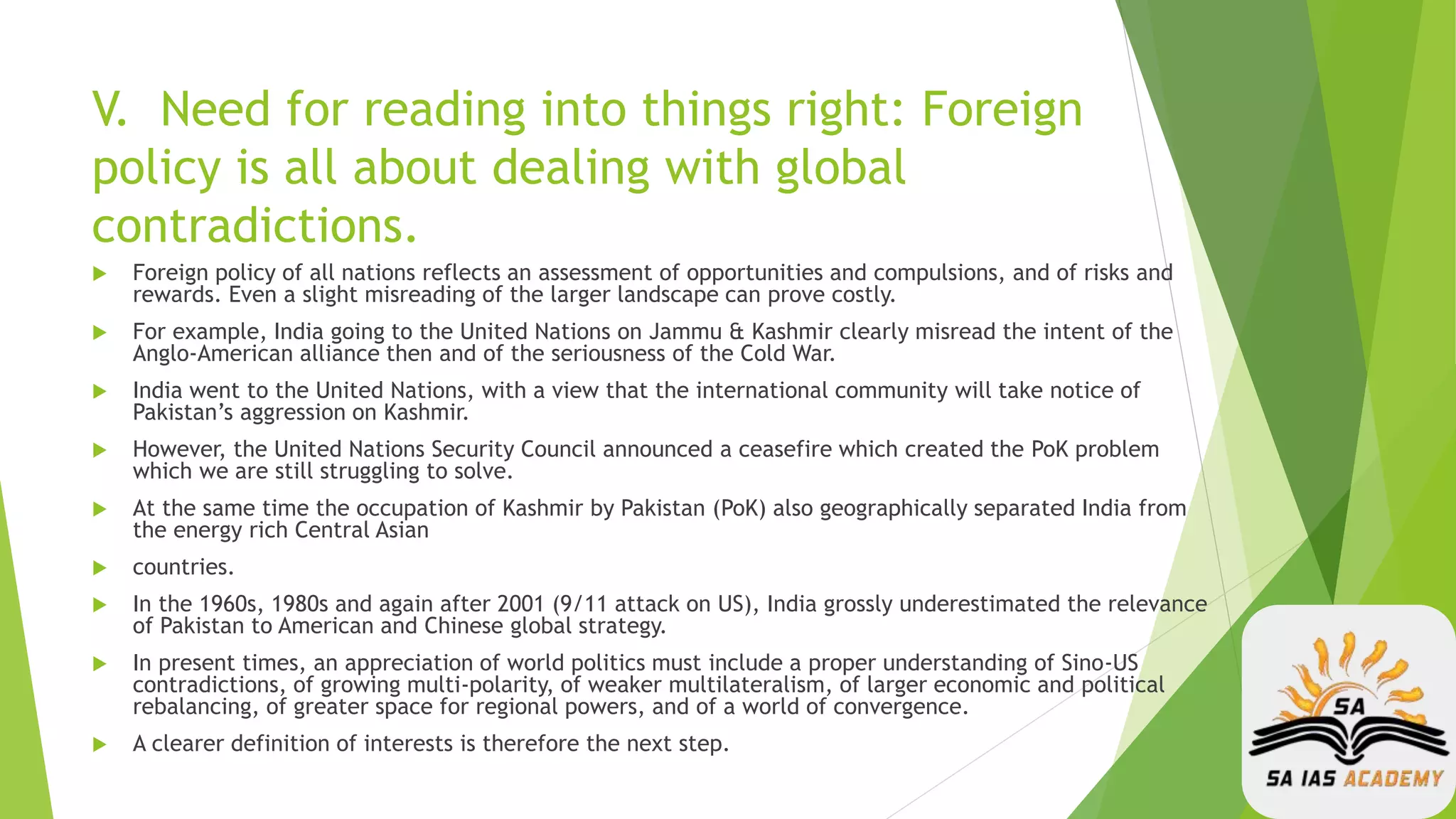 V. Need for reading into things right: Foreign
policy is all about dealing with global
contradictions.
 Foreign policy of all nations reflects an assessment of opportunities and compulsions, and of risks and
rewards. Even a slight misreading of the larger landscape can prove costly.
 For example, India going to the United Nations on Jammu & Kashmir clearly misread the intent of the
Anglo-American alliance then and of the seriousness of the Cold War.
 India went to the United Nations, with a view that the international community will take notice of
Pakistan’s aggression on Kashmir.
 However, the United Nations Security Council announced a ceasefire which created the PoK problem
which we are still struggling to solve.
 At the same time the occupation of Kashmir by Pakistan (PoK) also geographically separated India from
the energy rich Central Asian
 countries.
 In the 1960s, 1980s and again after 2001 (9/11 attack on US), India grossly underestimated the relevance
of Pakistan to American and Chinese global strategy.
 In present times, an appreciation of world politics must include a proper understanding of Sino-US
contradictions, of growing multi-polarity, of weaker multilateralism, of larger economic and political
rebalancing, of greater space for regional powers, and of a world of convergence.
 A clearer definition of interests is therefore the next step.
 