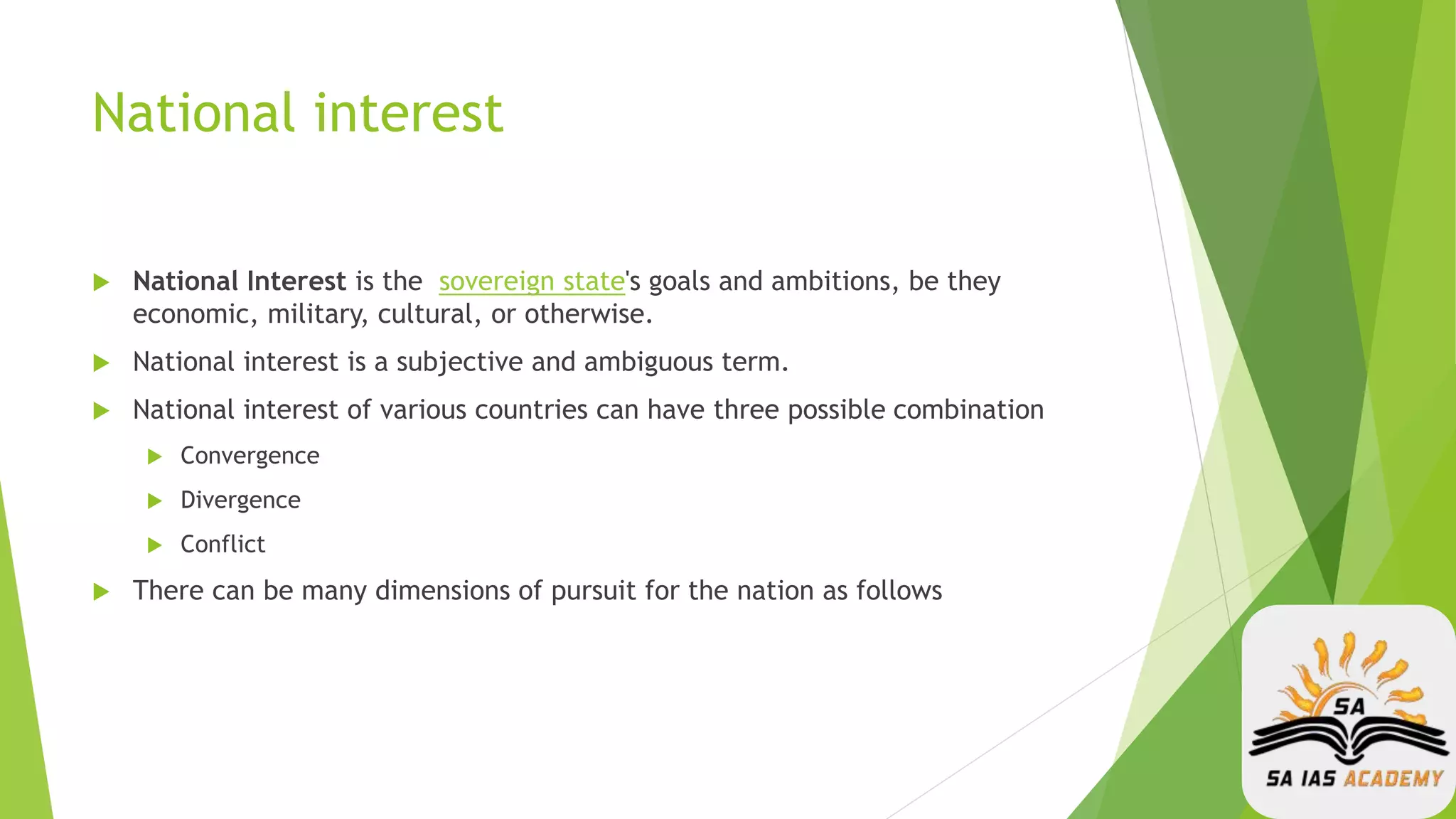 National interest
 National Interest is the sovereign state's goals and ambitions, be they
economic, military, cultural, or otherwise.
 National interest is a subjective and ambiguous term.
 National interest of various countries can have three possible combination
 Convergence
 Divergence
 Conflict
 There can be many dimensions of pursuit for the nation as follows
 