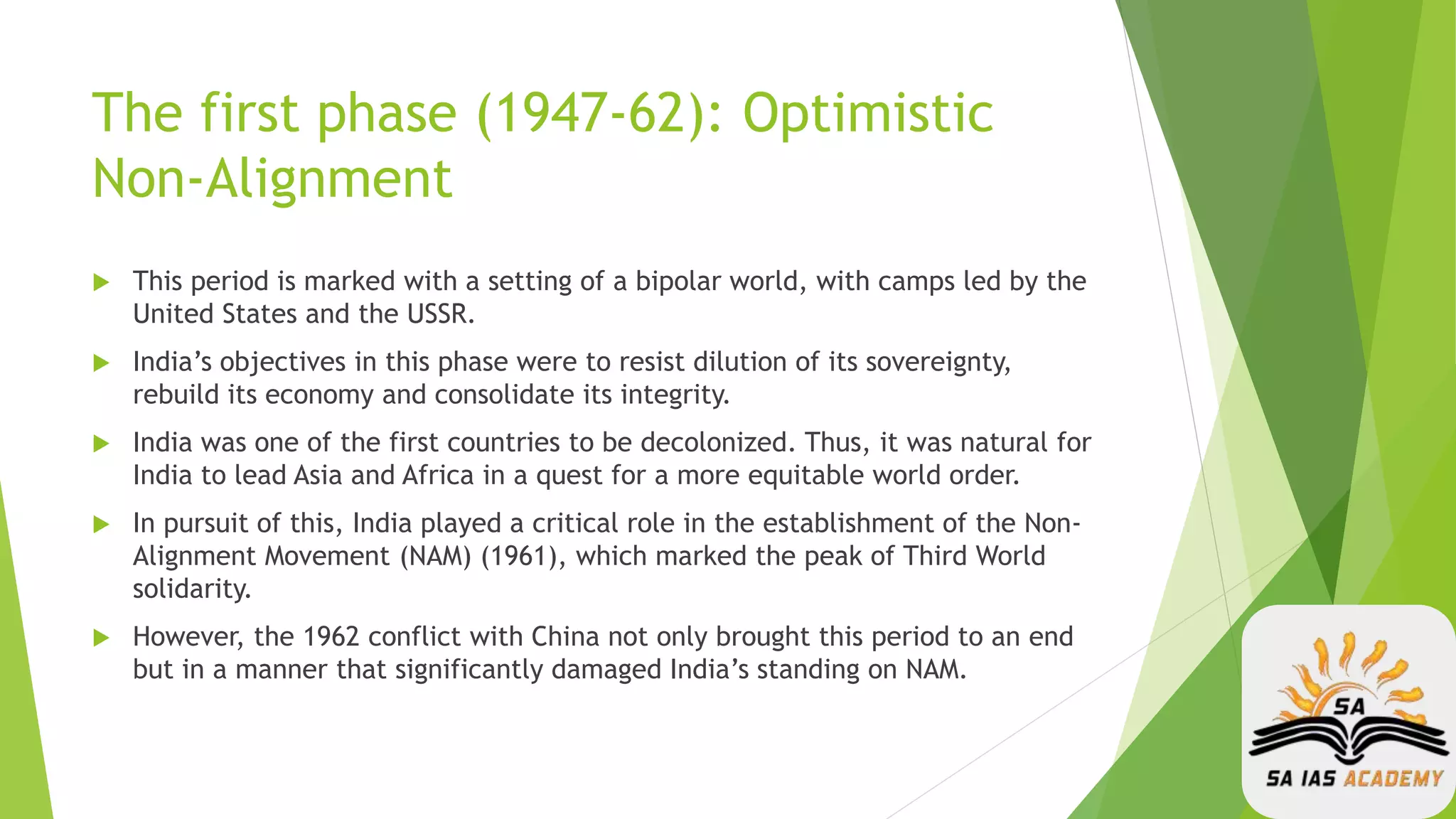 The first phase (1947-62): Optimistic
Non-Alignment
 This period is marked with a setting of a bipolar world, with camps led by the
United States and the USSR.
 India’s objectives in this phase were to resist dilution of its sovereignty,
rebuild its economy and consolidate its integrity.
 India was one of the first countries to be decolonized. Thus, it was natural for
India to lead Asia and Africa in a quest for a more equitable world order.
 In pursuit of this, India played a critical role in the establishment of the Non-
Alignment Movement (NAM) (1961), which marked the peak of Third World
solidarity.
 However, the 1962 conflict with China not only brought this period to an end
but in a manner that significantly damaged India’s standing on NAM.
 