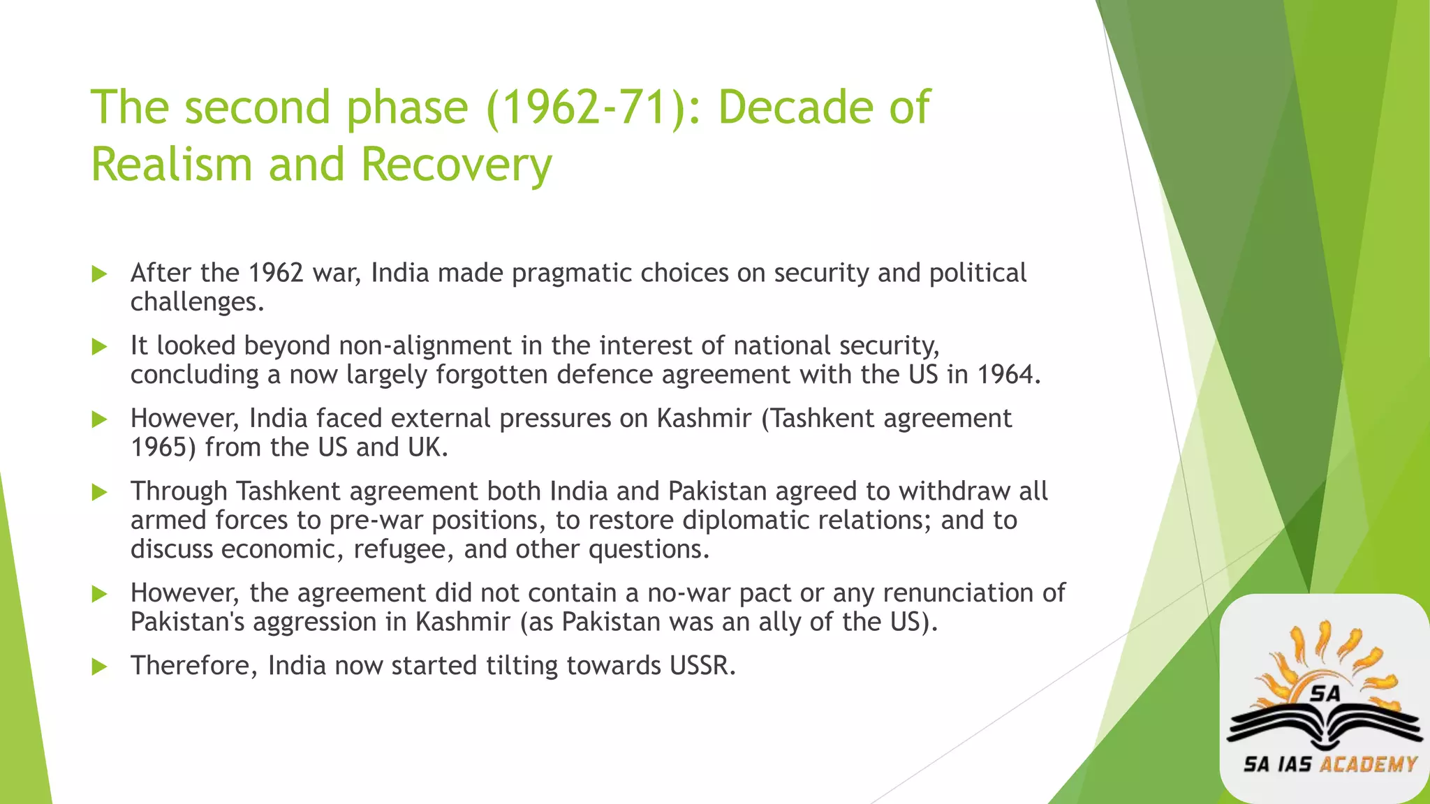 The second phase (1962-71): Decade of
Realism and Recovery
 After the 1962 war, India made pragmatic choices on security and political
challenges.
 It looked beyond non-alignment in the interest of national security,
concluding a now largely forgotten defence agreement with the US in 1964.
 However, India faced external pressures on Kashmir (Tashkent agreement
1965) from the US and UK.
 Through Tashkent agreement both India and Pakistan agreed to withdraw all
armed forces to pre-war positions, to restore diplomatic relations; and to
discuss economic, refugee, and other questions.
 However, the agreement did not contain a no-war pact or any renunciation of
Pakistan's aggression in Kashmir (as Pakistan was an ally of the US).
 Therefore, India now started tilting towards USSR.
 