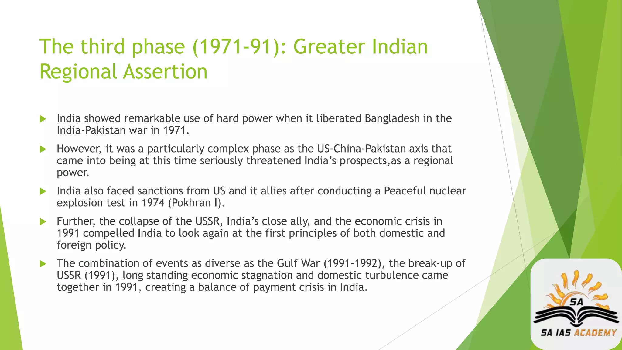 The third phase (1971-91): Greater Indian
Regional Assertion
 India showed remarkable use of hard power when it liberated Bangladesh in the
India-Pakistan war in 1971.
 However, it was a particularly complex phase as the US-China-Pakistan axis that
came into being at this time seriously threatened India’s prospects,as a regional
power.
 India also faced sanctions from US and it allies after conducting a Peaceful nuclear
explosion test in 1974 (Pokhran I).
 Further, the collapse of the USSR, India’s close ally, and the economic crisis in
1991 compelled India to look again at the first principles of both domestic and
foreign policy.
 The combination of events as diverse as the Gulf War (1991-1992), the break-up of
USSR (1991), long standing economic stagnation and domestic turbulence came
together in 1991, creating a balance of payment crisis in India.
 