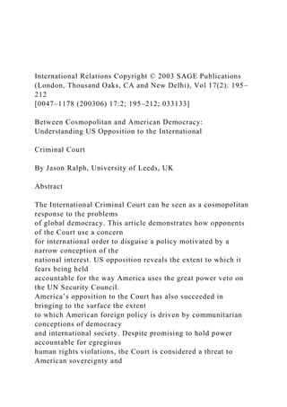 International Relations Copyright © 2003 SAGE Publications
(London, Thousand Oaks, CA and New Delhi), Vol 17(2): 195–
212
[0047–1178 (200306) 17:2; 195–212; 033133]
Between Cosmopolitan and American Democracy:
Understanding US Opposition to the International
Criminal Court
By Jason Ralph, University of Leeds, UK
Abstract
The International Criminal Court can be seen as a cosmopolitan
response to the problems
of global democracy. This article demonstrates how opponents
of the Court use a concern
for international order to disguise a policy motivated by a
narrow conception of the
national interest. US opposition reveals the extent to which it
fears being held
accountable for the way America uses the great power veto on
the UN Security Council.
America’s opposition to the Court has also succeeded in
bringing to the surface the extent
to which American foreign policy is driven by communitarian
conceptions of democracy
and international society. Despite promising to hold power
accountable for egregious
human rights violations, the Court is considered a threat to
American sovereignty and
 