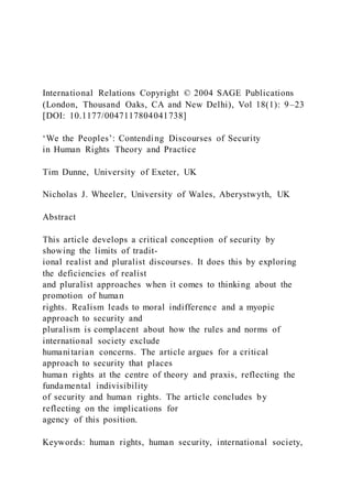 International Relations Copyright © 2004 SAGE Publications
(London, Thousand Oaks, CA and New Delhi), Vol 18(1): 9–23
[DOI: 10.1177/0047117804041738]
‘We the Peoples’: Contending Discourses of Security
in Human Rights Theory and Practice
Tim Dunne, University of Exeter, UK
Nicholas J. Wheeler, University of Wales, Aberystwyth, UK
Abstract
This article develops a critical conception of security by
showing the limits of tradit-
ional realist and pluralist discourses. It does this by exploring
the deficiencies of realist
and pluralist approaches when it comes to thinking about the
promotion of human
rights. Realism leads to moral indifference and a myopic
approach to security and
pluralism is complacent about how the rules and norms of
international society exclude
humanitarian concerns. The article argues for a critical
approach to security that places
human rights at the centre of theory and praxis, reflecting the
fundamental indivisibility
of security and human rights. The article concludes by
reflecting on the implications for
agency of this position.
Keywords: human rights, human security, international society,
 
