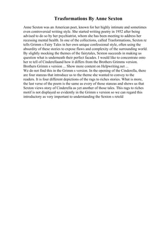 Trasformations By Anne Sexton
Anne Sexton was an American poet, known for her highly intimate and sometimes
even controversial writing style. She started writing poetry in 1952 after being
advised to do so by her psychiatrist, whom she has been meeting to address her
recessing mental health. In one of the collections, called Trasformations, Sexton re
tells Grimm s Fairy Tales in her own unique confessional style, often using the
absurdity of these stories to expose flaws and complexity of the surrounding world.
By slightly mocking the themes of the fairytales, Sexton succeeds in making us
question what is underneath their perfect facades. I would like to concentrate onto
her re tell of Cinderellaand how it differs from the Brothers Grimms version.
Brothers Grimm s version ... Show more content on Helpwriting.net ...
We do not find this in the Grimm s version. In the opening of the Cinderella, there
are four stanzas that introduce us to the theme she wanted to convey to the
readers. It is four different depictions of the rags to riches stories. What is more,
the last verse of the poem is the same as every of those stanzas and shows us that
Sexton views story of Cinderella as yet another of those tales. This rags to riches
motif is not displayed so evidently in the Grimm s version so we can regard this
introductory as very important to understanding the Sexton s retold
 