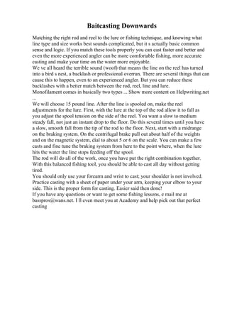 Baitcasting Downwards
Matching the right rod and reel to the lure or fishing technique, and knowing what
line type and size works best sounds complicated, but it s actually basic common
sense and logic. If you match these tools properly you can cast faster and better and
even the more experienced angler can be more comfortable fishing, more accurate
casting and make your time on the water more enjoyable.
We ve all heard the terrible sound (woof) that means the line on the reel has turned
into a bird s nest, a backlash or professional overrun. There are several things that can
cause this to happen, even to an experienced angler. But you can reduce these
backlashes with a better match between the rod, reel, line and lure.
Monofilament comes in basically two types ... Show more content on Helpwriting.net
...
We will choose 15 pound line. After the line is spooled on, make the reel
adjustments for the lure. First, with the lure at the top of the rod allow it to fall as
you adjust the spool tension on the side of the reel. You want a slow to medium
steady fall, not just an instant drop to the floor. Do this several times until you have
a slow, smooth fall from the tip of the rod to the floor. Next, start with a midrange
on the braking system. On the centrifugal brake pull out about half of the weights
and on the magnetic system, dial to about 5 or 6 on the scale. You can make a few
casts and fine tune the braking system from here to the point where, when the lure
hits the water the line stops feeding off the spool.
The rod will do all of the work, once you have put the right combination together.
With this balanced fishing tool, you should be able to cast all day without getting
tired.
You should only use your forearm and wrist to cast; your shoulder is not involved.
Practice casting with a sheet of paper under your arm, keeping your elbow to your
side. This is the proper form for casting. Easier said then done!
If you have any questions or want to get some fishing lessons, e mail me at
basspros@wans.net. I ll even meet you at Academy and help pick out that perfect
casting
 