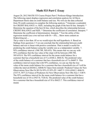 Math 533 Part C Essay
August 26, 2012 MATH 533 Course Project Part C Professor Khago Introduction:
The following report displays regression and correlation analysis for AJ Davis
Department Stores data on credit balance and size. We will use the data collected
from 50 credit customers to complete the following analysis; * Generate a scatterplot
for CREDIT BALANCE vs. SIZE, including the graph of the best fit line. Interpret. *
Determine the equation of the best fit line, which describes the relationship between
CREDIT BALANCE and SIZE. * Determine the coefficient of correlation. Interpret. *
Determine the coefficient of determination. Interpret. * Test the utility of this
regression model (use a two tail test with О± =.05).... Show more content on
Helpwriting.net ...
The p value is less than .05 so we would reject the null hypothesis. 6. Based on
findings from questions 1 5 we can conclude that the relationship between credit
balance and size is linear with positive correlation. That is model is useful for
predicting the credit balance using the variable size as a independent variable. 7.
95% confidence interval. (300.788, 505.655). This means that we can say with
95% confidence that the true value of the slope will be between (300.788,
505.655) 8. The 95% confidence interval for the mean credit balance for a
customer that has a household size of 5 is (4368.2, 4846.9). The predicted value
of the credit balance of a customer that has a household size of 5 is $4607.5. This
confidence interval means that with 95% confidence, we can say that the true
value of the mean credit balance for a customer that has a household size of 5 will be
within the interval ($4368.2, $4846.9) Taken from minitab: Predicted Values for New
Observations New Obs Fit SE Fit 95% CI 95% PI 1 4607.5 119.0 (4368.2, 4846.9)
(3337.9, 5877.2) Values of Predictors for New Observations New Obs Size 1 5.00 9.
The 95% confidence interval for the mean credit balance for a customer that has a
household size of 10 is (5927.0, 7320.4). The predicted value of the credit balance
for a customer that has a household size of 10 is $6623.7. This confidence interval
means
 