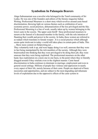 Symbolism In Palanquin Bearers
Alagu Subramaniam was a novelist who belonged to the Tamil community of Sri
Lanka. He was one of the founders and editors of the literary magazine Indian
Writing. Professional Mourners is a short story which revolves around caste based
discrimination, throwing light on various themes such as celebration of socio
economic power, social practices, dehumanization of the less privileged and the like.
Professional Mourning is a line of work, usually taken up by women belonging to the
lower caste in the society. The upper caste hireВ¬ these professional mourners to
mourn at the funeral of a deceased member in the family, with the sole intention of
flaunting their wealth and power in the society. In India, these women are referred to
as rudaali which translates to female weeper . It is a social practice which although
seems quite irrelevant in today s world still takes place in certain parts of India. This
... Show more content on Helpwriting.net ...
They voluntarily took it up, and were happy doing it as well, unaware that they were
in fact being manipulated by the rich members of the society. Although they were
brainwashed into thinking that they were privileged to be doing their job, they were
unaware that they were being exploited. The professional mourners on the other
hand, face exploitation on a more one to one basis, to the point where they re literally
dragged around if they retaliate even in the slightest manner. Caste based
discrimination in India continues to dominate in marriage, employment and even in
general social settings. Millions of people face violence and oppression in nearly
every aspect of their life, merely because of their caste. People are deprived of basic
necessities and opportunities, and are subject to the most degrading and inhumane
levels of exploitation due to the oppressive effects of the caste system in
 