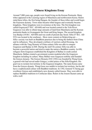 Chinese Kingdoms Essay
Around 7,000 years ago, people were found living on the Korean Peninsula. Many
tribes appeared in the Liaoning region of Manchuria and northwestern Korea. Rulers
ruled these tribes, the first being Dangun, the founder of these tribes and would begin
the Gojoseon dynasty. Town states became tribal leagues and eventually became
kingdoms. Three kingdoms were in existence at the time. The first kingdom was
called Goguryeo(37 B.C. AD 668) and was located central to the Yalu River.
Goguryeo was able to obtain large amounts of land from Manchuria and the Korean
peninsula thanks to Gwanggaeto the Great and King Jangsu. The second kingdom
was Baekje (18 B.C. AD 660) and was south of present day Seoul. Silla (57 B.C. AD
935) was located in the southeast... Show more content on Helpwriting.net ...
Silla s society was built on Buddhists practices due to being the farthest from China
and its influences. They developed a military of warriors called Hwarang. An
alliance with the Tang Dynasty of China century Silla was able to conquer
Goguryeo and Baekje in 668. During the mid 8 th century Silla was able to
become a powerful nation and tried to make the nation a Buddhist country. In 698,
refugees from Goguryeo established the Kingdom of Balhae in south central
Manchuria. Balhae created a government system modeled after the Goguryeo
kingdom including its culture. Many Balhae were Goguryeo nobility and founded
the Goryeo dynasty. The Goryeo Dynasty (918 1392) was founded by Wang Geon,
a general who had served under Gungye, a rebel prince of the Silla Kingdom. His
goal was to reclaim lost territory in the Goguryeo kingdom. The name Korea came
from the Goryeo dynasty. Wang Geon was unable to reclaim lost territory, but he did
have a sophisticated culture with Buddhist traditions. In 1392, General Yi Seong gye
overthrew Goryeo and established a new dynasty called Joseon. They were able to
replace Buddhist traditions to Confucian ideas. Rulers in the Joseon Dynast came up
with a well
 