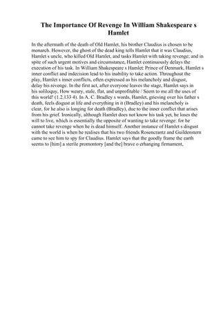 The Importance Of Revenge In William Shakespeare s
Hamlet
In the aftermath of the death of Old Hamlet, his brother Claudius is chosen to be
monarch. However, the ghost of the dead king tells Hamlet that it was Claudius,
Hamlet s uncle, who killed Old Hamlet, and tasks Hamlet with taking revenge; and in
spite of such urgent motives and circumstance, Hamlet continuously delays the
execution of his task. In William Shakespeare s Hamlet: Prince of Denmark, Hamlet s
inner conflict and indecision lead to his inability to take action. Throughout the
play, Hamlet s inner conflicts, often expressed as his melancholy and disgust,
delay his revenge. In the first act, after everyone leaves the stage, Hamlet says in
his soliloquy, How weary, stale, flat, and unprofitable / Seem to me all the uses of
this world! (1.2.133 4). In A. C. Bradley s words, Hamlet, grieving over his father s
death, feels disgust at life and everything in it (Bradley) and his melancholy is
clear, for he also is longing for death (Bradley), due to the inner conflict that arises
from his grief. Ironically, although Hamlet does not know his task yet, he loses the
will to live, which is essentially the opposite of wanting to take revenge: for he
cannot take revenge when he is dead himself. Another instance of Hamlet s disgust
with the world is when he realises that his two friends Rosencrantz and Guildenstern
came to see him to spy for Claudius. Hamlet says that the goodly frame the earth
seems to [him] a sterile promontory [and the] brave o erhanging firmament,
 