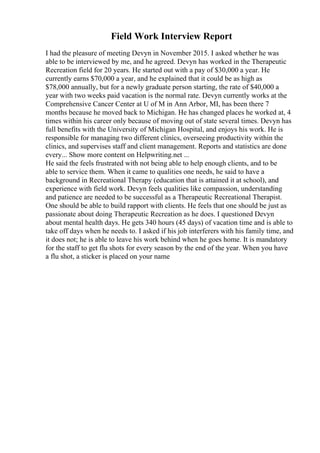 Field Work Interview Report
I had the pleasure of meeting Devyn in November 2015. I asked whether he was
able to be interviewed by me, and he agreed. Devyn has worked in the Therapeutic
Recreation field for 20 years. He started out with a pay of $30,000 a year. He
currently earns $70,000 a year, and he explained that it could be as high as
$78,000 annually, but for a newly graduate person starting, the rate of $40,000 a
year with two weeks paid vacation is the normal rate. Devyn currently works at the
Comprehensive Cancer Center at U of M in Ann Arbor, MI, has been there 7
months because he moved back to Michigan. He has changed places he worked at, 4
times within his career only because of moving out of state several times. Devyn has
full benefits with the University of Michigan Hospital, and enjoys his work. He is
responsible for managing two different clinics, overseeing productivity within the
clinics, and supervises staff and client management. Reports and statistics are done
every... Show more content on Helpwriting.net ...
He said the feels frustrated with not being able to help enough clients, and to be
able to service them. When it came to qualities one needs, he said to have a
background in Recreational Therapy (education that is attained it at school), and
experience with field work. Devyn feels qualities like compassion, understanding
and patience are needed to be successful as a Therapeutic Recreational Therapist.
One should be able to build rapport with clients. He feels that one should be just as
passionate about doing Therapeutic Recreation as he does. I questioned Devyn
about mental health days. He gets 340 hours (45 days) of vacation time and is able to
take off days when he needs to. I asked if his job interferers with his family time, and
it does not; he is able to leave his work behind when he goes home. It is mandatory
for the staff to get flu shots for every season by the end of the year. When you have
a flu shot, a sticker is placed on your name
 
