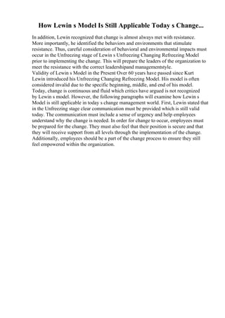 How Lewin s Model Is Still Applicable Today s Change...
In addition, Lewin recognized that change is almost always met with resistance.
More importantly, he identified the behaviors and environments that stimulate
resistance. Thus, careful consideration of behavioral and environmental impacts must
occur in the Unfreezing stage of Lewin s Unfreezing Changing Refreezing Model
prior to implementing the change. This will prepare the leaders of the organization to
meet the resistance with the correct leadershipand managementstyle.
Validity of Lewin s Model in the Present Over 60 years have passed since Kurt
Lewin introduced his Unfreezing Changing Refreezing Model. His model is often
considered invalid due to the specific beginning, middle, and end of his model.
Today, change is continuous and fluid which critics have argued is not recognized
by Lewin s model. However, the following paragraphs will examine how Lewin s
Model is still applicable in today s change management world. First, Lewin stated that
in the Unfreezing stage clear communication must be provided which is still valid
today. The communication must include a sense of urgency and help employees
understand why the change is needed. In order for change to occur, employees must
be prepared for the change. They must also feel that their position is secure and that
they will receive support from all levels through the implementation of the change.
Additionally, employees should be a part of the change process to ensure they still
feel empowered within the organization.
 