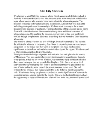 Mill City Museum
We planned to visit Mill City museum after a friend recommended that we check it
from the Minnesota Historical site. The museum is the most important and historical
place where anyone who wants to know more about the Minnesota people. The
museum contained historical articles and information. A lot of stuff was available
including plant species and human origin. We later made our way to the science
museumwhere displays of evolution. The main building of the Museum has its entire
floor with colorful animated dioramas that display their traditional costumes of
Minnesota people. On reaching the museum, we were met with a tour guide who
took us through the place and described everything that we wanted to know about the
Minnesota.
The premises of the Museum are also well kept. I was also amazed to find out that
the visit to the Museum is completely free. Since it s a public place, no one charges
any person for the things that they view at the place.This place has historical
significance to the culture and social economic diversity of the region. We discovered
... Show more content on Helpwriting.net ...
These places contain images of people and activities that took place in the history
of Minnesota. This was a quiet place where the instructor was guiding us through
every picture. Since we are lovers of music, we wanted to enjoy the beautiful salsa
dances and merengue that are provided in this place. After lunch, we were tired
and wanted to experience the best form of entertainment that was provided in the
area. Chairs and tables were cleared for people to dance in this hotel. We had
brilliant forms of music that were presented to us by different people during this
visit. We also met lovely people who explained to us the significance of some of the
songs that act as a uniting factor to the people. This was the best night since we had
the opportunity to enjoy different forms of music that were also presented by the local
 