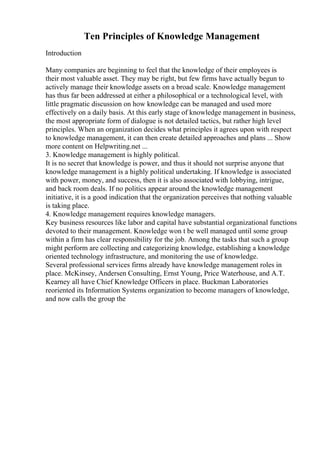 Ten Principles of Knowledge Management
Introduction
Many companies are beginning to feel that the knowledge of their employees is
their most valuable asset. They may be right, but few firms have actually begun to
actively manage their knowledge assets on a broad scale. Knowledge management
has thus far been addressed at either a philosophical or a technological level, with
little pragmatic discussion on how knowledge can be managed and used more
effectively on a daily basis. At this early stage of knowledge management in business,
the most appropriate form of dialogue is not detailed tactics, but rather high level
principles. When an organization decides what principles it agrees upon with respect
to knowledge management, it can then create detailed approaches and plans ... Show
more content on Helpwriting.net ...
3. Knowledge management is highly political.
It is no secret that knowledge is power, and thus it should not surprise anyone that
knowledge management is a highly political undertaking. If knowledge is associated
with power, money, and success, then it is also associated with lobbying, intrigue,
and back room deals. If no politics appear around the knowledge management
initiative, it is a good indication that the organization perceives that nothing valuable
is taking place.
4. Knowledge management requires knowledge managers.
Key business resources like labor and capital have substantial organizational functions
devoted to their management. Knowledge won t be well managed until some group
within a firm has clear responsibility for the job. Among the tasks that such a group
might perform are collecting and categorizing knowledge, establishing a knowledge
oriented technology infrastructure, and monitoring the use of knowledge.
Several professional services firms already have knowledge management roles in
place. McKinsey, Andersen Consulting, Ernst Young, Price Waterhouse, and A.T.
Kearney all have Chief Knowledge Officers in place. Buckman Laboratories
reoriented its Information Systems organization to become managers of knowledge,
and now calls the group the
 