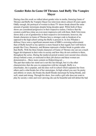 Gender Roles In Game Of Thrones And Buffy The Vampire
Slayer
During class this week we talked about gender roles in media, featuring Game of
Thrones and Buffy the Vampire Slayer two television shows almost 20 years apart.
Oddly enough, the portrayal of women in these TV shows break almost the same
amount of gender stereotypes despite being decades apart. While both of these
shows are considered progressive in their respective realms, I believe that the
creators could have done an even more impressive job with them. Both Television
shows defy a set of genderroles in their respective environments; however, the
female characters in Game of Thrones have a stronger code to breakout of as
opposed to the high school setting the Buffy is present in. In Joss Whedon s
defense I have seen a significant amount more of HBO s crowning achievement
than of Buffy herself so my opinion is more biased in that regard, but I still believe
people like Circe, Daenerys, and Brianne represent a further break in gender roles
than Buffy. With the three female characters of Game of Thrones one can see a much
bigger development in their roles in society and how they do not conform to them,
throughout the series. During the medieval period women were second class citizens
always behind a man, or restricted in their job choices and these women are
demonstrative... Show more content on Helpwriting.net ...
The part that makes her stand out is not this fact though, but it is the other
characteristics that she uses in conjunction with her strength. Buffy is a
cheerleader, she is popular, and she does well in school which separates her from
others and is what breaks her of her stereotypes. In high school you can t be pretty
and athletic or smart, she breaks the dumb blonde stereotype by being blonde, and
well, smart and strong. Through his show, Joss crafts a girl who does not want to
play by society s rules and won t proving she can be beautiful and still defeat the bad
 