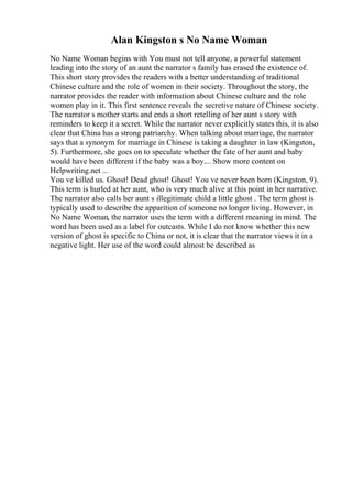 Alan Kingston s No Name Woman
No Name Woman begins with You must not tell anyone, a powerful statement
leading into the story of an aunt the narrator s family has erased the existence of.
This short story provides the readers with a better understanding of traditional
Chinese culture and the role of women in their society. Throughout the story, the
narrator provides the reader with information about Chinese culture and the role
women play in it. This first sentence reveals the secretive nature of Chinese society.
The narrator s mother starts and ends a short retelling of her aunt s story with
reminders to keep it a secret. While the narrator never explicitly states this, it is also
clear that China has a strong patriarchy. When talking about marriage, the narrator
says that a synonym for marriage in Chinese is taking a daughter in law (Kingston,
5). Furthermore, she goes on to speculate whether the fate of her aunt and baby
would have been different if the baby was a boy.... Show more content on
Helpwriting.net ...
You ve killed us. Ghost! Dead ghost! Ghost! You ve never been born (Kingston, 9).
This term is hurled at her aunt, who is very much alive at this point in her narrative.
The narrator also calls her aunt s illegitimate child a little ghost . The term ghost is
typically used to describe the apparition of someone no longer living. However, in
No Name Woman, the narrator uses the term with a different meaning in mind. The
word has been used as a label for outcasts. While I do not know whether this new
version of ghost is specific to China or not, it is clear that the narrator views it in a
negative light. Her use of the word could almost be described as
 