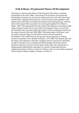 Erik Erikson s Psychosocial Theory Of Development
Erik Erikson s Psychosocial Theory of Development Erik Erikson, a German
psychologist of the early 1900s, is most known for his theory on psychosocial
development in humans. He was heavily influenced by his work with Anna Freud
and her father, Sigmund Freud. However, in his research, he put emphasis on the
cultural and social impact on identity development and studying the ego, which he
believed developed with successful crisis resolving throughout life ( Erikson s
Stages , 2007). He proposed the life long model of development, consisting of eight
stages. Erikson assumes that in every stage of development, there is a crisis that
the individual must overcome despite the conflict of their psychological needs and
the needs of society (McLeod, 2008, В¶9). With achievement of the basic virtue
associated with each stage, the individual can move forward with their
development. The conflict between the ego and societal experiences, Erikson
coined as an identity crisis ( Identity Formation , 2015, В¶2) The ultimate idea with
the stages of development is that these struggles must be overcome by individuals
in order to find their sense of identity and self knowledge. His theory heavily
influences education, however not like many would expect. His research lies in
helping people understand the importance in a positive relationship between
students and teachers. Erikson s Career For Erikson s time, he was widely recognized
and his theories readily accepted. A former co worker of
 