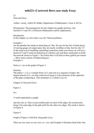 mth221 r2 network flows case study Essay
23
Network Flows
Author: versity. Arthur M. Hobbs, Department of Mathematics, Texas A M Uni
Prerequisites: The prerequisites for this chapter are graphs and trees. See
Sections 9.1 and 10.1 of Discrete Mathematics and Its Applications.
Introduction
In this chapter we solve three very diп¬Ђerent problems.
Example 1
Joe the plumber has made an interesting oп¬Ђer. He says he has lots of short pieces
of varying gauges of copper pipe; they are nearly worthless to him, but for only 1/5
of the usual cost of installing a plumbing connection under your house, he will use a
bunch of T and Y joints he picked up at a distress sale and these small pipes to build
the network shown in Figure 1. He claims that it will deliver three gallons per minute
... Show more content on Helpwriting.net ...
Example 4
Find a п¬‚ow in the graph of Figure 3.
Solution:
The path p = s, b, a, t extends from s to t, and seen as a sequence of pipes, the
largest amount of п¬‚ow that could travel along it is the minimum of the capacities
of the pipes comprising it. This minimum is 2, which is c(s, b)
Chapter 23 Network Flows
Figure 3.
411
A small capacitated s,t graph.
and also c(b, a). Thus we put number pairs on each of the edges, the second entry
being 2 for each edge in the path and 0 for the other two edges. The result is shown
in Figure 4.
Figure 4.
Graph of Figure 3 with flow along path s,b,a,t.
There are two ways we can view a п¬‚ow, and Example 4 illustrates them both. One
 