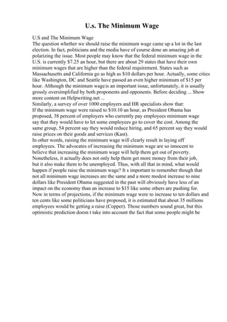 U.s. The Minimum Wage
U.S and The Minimum Wage
The question whether we should raise the minimum wage came up a lot in the last
election. In fact, politicians and the media have of course done an amazing job at
polarizing the issue. Most people may know that the federal minimum wage in the
U.S. is currently $7.25 an hour, but there are about 29 states that have their own
minimum wages that are higher than the federal requirement. States such as
Massachusetts and California go as high as $10 dollars per hour. Actually, some cities
like Washington, DC and Seattle have passed an even higher minimum of $15 per
hour. Although the minimum wageis an important issue, unfortunately, it is usually
grossly oversimplified by both proponents and opponents. Before deciding ... Show
more content on Helpwriting.net ...
Similarly, a survey of over 1000 employers and HR specialists show that:
If the minimum wage were raised to $10.10 an hour, as President Obama has
proposed, 38 percent of employers who currently pay employees minimum wage
say that they would have to let some employees go to cover the cost. Among the
same group, 54 percent say they would reduce hiring, and 65 percent say they would
raise prices on their goods and services (Kast).
In other words, raising the minimum wage will clearly result in laying off
employees. The advocates of increasing the minimum wage are so innocent to
believe that increasing the minimum wage will help them get out of poverty.
Nonetheless, it actually does not only help them get more money from their job,
but it also make them to be unemployed. Thus, with all that in mind, what would
happen if people raise the minimum wage? It s important to remember though that
not all minimum wage increases are the same and a more modest increase to nine
dollars like President Obama suggested in the past will obviously have less of an
impact on the economy than an increase to $15 like some others are pushing for.
Now in terms of projections, if the minimum wage were to increase to ten dollars and
ten cents like some politicians have proposed, it is estimated that about 35 millions
employees would be getting a raise (Copper). Those numbers sound great, but this
optimistic prediction doesn t take into account the fact that some people might be
 