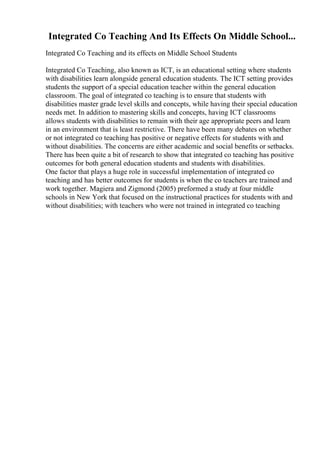 Integrated Co Teaching And Its Effects On Middle School...
Integrated Co Teaching and its effects on Middle School Students
Integrated Co Teaching, also known as ICT, is an educational setting where students
with disabilities learn alongside general education students. The ICT setting provides
students the support of a special education teacher within the general education
classroom. The goal of integrated co teaching is to ensure that students with
disabilities master grade level skills and concepts, while having their special education
needs met. In addition to mastering skills and concepts, having ICT classrooms
allows students with disabilities to remain with their age appropriate peers and learn
in an environment that is least restrictive. There have been many debates on whether
or not integrated co teaching has positive or negative effects for students with and
without disabilities. The concerns are either academic and social benefits or setbacks.
There has been quite a bit of research to show that integrated co teaching has positive
outcomes for both general education students and students with disabilities.
One factor that plays a huge role in successful implementation of integrated co
teaching and has better outcomes for students is when the co teachers are trained and
work together. Magiera and Zigmond (2005) preformed a study at four middle
schools in New York that focused on the instructional practices for students with and
without disabilities; with teachers who were not trained in integrated co teaching
 