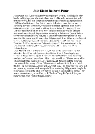 Joan Didion Research Paper
Joan Didion is an American author who empowered women, expressed her heart
breaks and feelings, and also wrote about how it s like to be a woman in a male
dominate world. She s an American novelist and essayist and got recognition in
1963 from her first novel Run River. (source 3) Didion s most famous novel is
Slouching Towards Bethlehem, which established her reputation as an essayist
and confirmed her preoccupation with the forces of disorders. (source 3) Mrs.
Didion is best known for her lucid prose style and incisive depiction of social
unrest and psychological fragmentation, according to Brittannca. (source 3) In a
shorter more understandable way, she is known for her literary journalism and
memoirs. She has written 20 novels, but 29 books total. Joan Didion was influenced
to write by Hemingway and Henry James. (source 8) Joan Didion was born on
December 5, 1934, Sacramento, California. (source 3) She was educated at the
University of California, Berkeley, in which she... Show more content on
Helpwriting.net ...
Louis Menard, author of the review said, Didion used a vernacular voice that
mimicked the laid back aimlessness of the Haight Speech. Meaning that she
adopted a Haight personality. In the review, he said that the book is, not a very
good piece of standard journalism... Most critics loved Joan Didion s novels while
others thought they were horrible. For example, Jeff Jackson said the book was
...as accomplished as any of Joan Didion s novels and one of the finest political
thrillers I ve encountered. Another critic, Krystal, said, This book was very slow, did
not capture my attention at all as my mind kept wandering. Fifty percent thought the
book was good while the other fifty percent thought it was incredibly boring. There
wasn t any controversy around her book, The Last Thing He Wanted, just your
preference on what you like to read. (source
 
