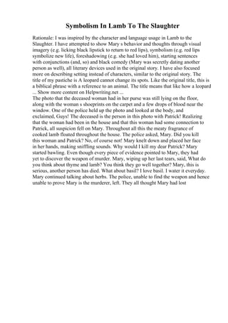 Symbolism In Lamb To The Slaughter
Rationale: I was inspired by the character and language usage in Lamb to the
Slaughter. I have attempted to show Mary s behavior and thoughts through visual
imagery (e.g. licking black lipstick to return to red lips), symbolism (e.g. red lips
symbolize new life), foreshadowing (e.g. she had loved him), starting sentences
with conjunctions (and, so) and black comedy (Mary was secretly dating another
person as well), all literary devices used in the original story. I have also focused
more on describing setting instead of characters, similar to the original story. The
title of my pastiche is A leopard cannot change its spots. Like the original title, this is
a biblical phrase with a reference to an animal. The title means that like how a leopard
... Show more content on Helpwriting.net ...
The photo that the deceased woman had in her purse was still lying on the floor,
along with the woman s shoeprints on the carpet and a few drops of blood near the
window. One of the police held up the photo and looked at the body, and
exclaimed, Guys! The deceased is the person in this photo with Patrick! Realizing
that the woman had been in the house and that this woman had some connection to
Patrick, all suspicion fell on Mary. Throughout all this the meaty fragrance of
cooked lamb floated throughout the house. The police asked, Mary. Did you kill
this woman and Patrick? No, of course not! Mary knelt down and placed her face
in her hands, making sniffling sounds. Why would I kill my dear Patrick? Mary
started bawling. Even though every piece of evidence pointed to Mary, they had
yet to discover the weapon of murder. Mary, wiping up her last tears, said, What do
you think about thyme and lamb? You think they go well together? Mary, this is
serious, another person has died. What about basil? I love basil. I water it everyday.
Mary continued talking about herbs. The police, unable to find the weapon and hence
unable to prove Mary is the murderer, left. They all thought Mary had lost
 