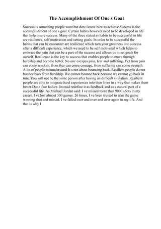 The Accomplishment Of One s Goal
Success is something people want but don t know how to achieve.Success is the
accomplishment of one s goal. Certain habits however need to be developed in life
that help insure success. Many of the three stated as habits to be successful in life
are resilience, self motivation and setting goals. In order to be successful the
habits that can be encounter are resilience which turn your greatness into success
after a difficult experience, which we need to be self motivated which helps to
embrace the pain that can be a part of the success and allows us to set goals for
ourself. Resilience is the key to success that enables people to move through
hardship and become better. No one escapes pain, fear and suffering. Yet from pain
can come wisdom, from fear can come courage, from suffering can come strength.
A lot of people misunderstand It s not about bouncing back. Resilient people do not
bounce back from hardship. We cannot bounce back because we cannot go back in
time.You will not be the same person after having an difficult situtation. Resilient
people are able to integrate hard experiences into their lives in a way that makes them
better.Don t fear failure. Instead redefine it as feedback and as a natural part of a
successful life. As Michael Jordan said: I ve missed more than 9000 shots in my
career. I ve lost almost 300 games. 26 times, I ve been trusted to take the game
winning shot and missed. I ve failed over and over and over again in my life. And
that is why I
 