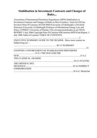 Stabilisation in Investment Contracts and Changes of
Rules...
Association of International Petroleum Negotiators (AIPN) Stabilisation in
Investment Contracts and Changes of Rules in Host Countries: Tools for Oil Gas
Investors Peter D Cameron ACIArb PhD (University of Edinburgh), LLB (Joint
Honours) (University of Edinburgh) Professor of International Energy Law and
Policy CEPMLP, University of Dundee, UK p.d.cameron@dundee.ac.uk FINAL
REPORT 5 July 2006 Copyright Peter D Cameron PDCameron/AIPN/Final Report. 5
July 2006 Table of Contents TABLE OF CONTENTS
.......................................................................................................................2
EXECUTIVE SUMMARY GUIDE TO THE READER... Show more content on
Helpwriting.net ...
..............................................................................48 3.5 SUMMARY
....................................................................................................................................51
CHAPTER 4: ENFORCEMENT OF STABILISATION PROVISIONS
.......................................53 4.1 THE OLD AND THE
NEW................................................................................................................53 4.2
THE CLASSICAL AWARDS
.............................................................................................................54 4.3 STATING
THE OBVIOUS: DUE
DILIGENCE......................................................................................56 4.4 INDIRECT
EXPROPRIATION
............................................................................................................58 4.4.1 Metalclad
 