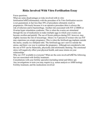 Risks Involved With Vitro Fertilisation Essay
Focus questions;
What are some disadvantages or risks involved with in vitro
fertilisation?вЂЁUnfortunately with the procedure of In Vitro fertilisation success
is not guaranteed, in fact less than 50% of procedures ultimately result in
pregnancies. Obviously because it is an operative procedure there is always the
risk of infection and/or haemorrhage. Another risk associated with IVF is OHHS or
Ovarian hyper stimulation syndrome: This is when the ovaries are stimulated
through the use of medications to make multiple eggs in which your ovaries can
become swollen and painful. The use of frozen embryos during IVF, however, may
slightly increase the risk of miscarriage. About 2 to 5 percent of women who use IVF
may experience an ectopic pregnancy; This is when the fertilised egg implants outside
the uterus, usually in a fallopian tube. The fertilised egg can t survive outside the
uterus, and there s no way to continue the pregnancy. Although not considered a risk
the use of IVF can be financially, physically and emotionally draining. The emotional
stress will negatively effect your physical health, and cause strains on your
relationships.
Why isn t IVF available to everyone? What are the costs involved?вЂЁThe following
fees are associated with fertility treatment:
Consultations with your fertility specialist (including initial and follow up)
Any investigations or tests you may require (e.g. semen analysis or AMH testing)
Fertility treatment, and the medications involved
 