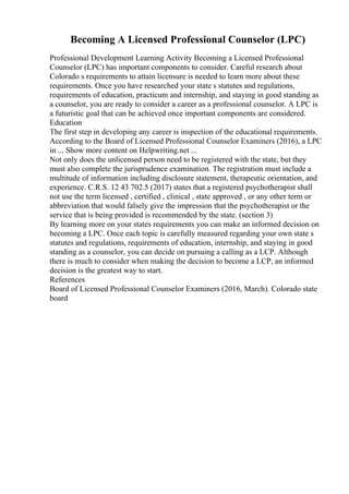 Becoming A Licensed Professional Counselor (LPC)
Professional Development Learning Activity Becoming a Licensed Professional
Counselor (LPC) has important components to consider. Careful research about
Colorado s requirements to attain licensure is needed to learn more about these
requirements. Once you have researched your state s statutes and regulations,
requirements of education, practicum and internship, and staying in good standing as
a counselor, you are ready to consider a career as a professional counselor. A LPC is
a futuristic goal that can be achieved once important components are considered.
Education
The first step in developing any career is inspection of the educational requirements.
According to the Board of Licensed Professional Counselor Examiners (2016), a LPC
in ... Show more content on Helpwriting.net ...
Not only does the unlicensed person need to be registered with the state, but they
must also complete the jurisprudence examination. The registration must include a
multitude of information including disclosure statement, therapeutic orientation, and
experience. C.R.S. 12 43 702.5 (2017) states that a registered psychotherapist shall
not use the term licensed , certified , clinical , state approved , or any other term or
abbreviation that would falsely give the impression that the psychotherapist or the
service that is being provided is recommended by the state. (section 3)
By learning more on your states requirements you can make an informed decision on
becoming a LPC. Once each topic is carefully measured regarding your own state s
statutes and regulations, requirements of education, internship, and staying in good
standing as a counselor, you can decide on pursuing a calling as a LCP. Although
there is much to consider when making the decision to become a LCP, an informed
decision is the greatest way to start.
References
Board of Licensed Professional Counselor Examiners (2016, March). Colorado state
board
 