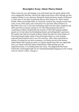 Descriptive Essay About Marco Island
When I close my eyes and imagine, I can still clearly hear the gentle splash of the
waves lapping the shoreline, and feel the slight ocean breeze whizz through my hair,
sending it flying in every direction. During the frigid and dreary months of Missouri
s winter, there is one place in particular that my heart longs to be. Marco Island,
Florida. When most people think of a luxurious vacation, they imagine crystal clear
water, snowy white sands, and a miraculous five star hotel. Marco Island is no
Bora Bora, but to me it s the most enchanting small town that values simplicity and
offers pure bliss to anyone coming to visit. My father proposed the idea of
vacationing on Marco Island before the summer of 2016 after hearing multiple
people rave to him about the breathtaking beaches and unforgettable experiences.
My mother and I had never heard of Marco Island, but after five short minutes of
browsing through images online of the picturesque island, we were instantly
captivated and could not wait to see it for ourselves. After what seemed like an
eternity of waiting for our trip to commence, we finally arrived on the dreamy
island. Rather than staying at a hotel, we rented a beach house that was supposedly
only a six minute walk from Marco Island Beach. While pulling up to the
magnificent home, I was holding back tears of joy. The palegrayish blue house
looked like it had jumped right out of a framed photograph hanging up in the waiting
room of a doctor s office. Among it s
 