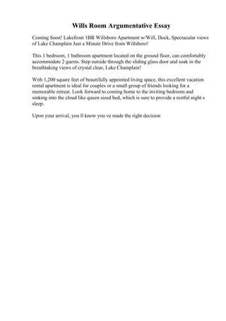 Wills Room Argumentative Essay
Coming Soon! Lakefront 1BR Willsboro Apartment w/Wifi, Dock, Spectacular views
of Lake Champlain Just a Minute Drive from Willsboro!
This 1 bedroom, 1 bathroom apartment located on the ground floor, can comfortably
accommodate 2 guests. Step outside through the sliding glass door and soak in the
breathtaking views of crystal clear, Lake Champlain!
With 1,200 square feet of beautifully appointed living space, this excellent vacation
rental apartment is ideal for couples or a small group of friends looking for a
memorable retreat. Look forward to coming home to the inviting bedroom and
sinking into the cloud like queen sized bed, which is sure to provide a restful night s
sleep.
Upon your arrival, you ll know you ve made the right decision
 