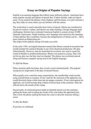 Essay on Origins of Popular Sayings
English is an amazing language that reflects many different cultures. Americans have
many popular sayings and figures of speech that, if taken literally, make no logical
sense. If you mention the phrases white elephant, spill the beans, or to pull someone s
leg, they make no sense unless you are familiar with the culture.
The word idiom is used to describe these forms of speech. Idioms are considered to
be part of a nation s culture, and idioms can make learning a foreign language quite
challenging. Scholars have estimated American English to contain at least 25,000
idiomatic expressions. People learning a new language must memorize the meanings
of these phrases like vocabulary, because the interpretations of idioms can be ... Show
more content on Helpwriting.net ...
The origin of this popular saying will make you smile.
In the early 1700 s an English dramatist named John Dennis created an invention that
would simulate the sound of thunder in one of his theatrical productions. His play
failed dismally. However, later he found that his invention was used to create the
sound of thunder in another performance. Dennis was quoted as saying, They will
not let my play run, but they steal my thunder! The phrase was overheard, passed
along and became a popular saying used in the English language.
To Spill the Beans
When someone spills the beans, they reveal a secret unintentionally. This popular
saying has its origin back in the days of ancient Greece.
When people were voted into many organizations, the membership voted secretly
using colored beans as counters. If one voted for the inclusion of the applicant, one
would discretely drop a white bean into an opaque container. If one voted against the
applicant, one would secretly drop a black or brown bean in the container. Only the
officials knew the results of the voting.
Occasionally, an awkward person might accidentally knock over the container,
spilling the beans and revealing the results of the vote before the appointed time.
This is how the phrase spilling the beans has come to describe someone telling a
secret.
To Bite the Bullet
If you have to withstand
 