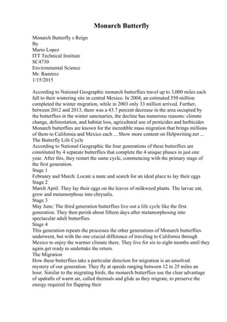 Monarch Butterfly
Monarch Butterfly s Reign
By
Mario Lopez
ITT Technical Institute
SC4730
Environmental Science
Mr. Ramirez
1/15/2015
According to National Geographic monarch butterflies travel up to 3,000 miles each
fall to their wintering site in central Mexico. In 2004, an estimated 550 million
completed the winter migration, while in 2003 only 33 million arrived. Further,
between 2012 and 2013, there was a 43.7 percent decrease in the area occupied by
the butterflies in the winter sanctuaries, the decline has numerous reasons: climate
change, deforestation, and habitat loss, agricultural use of pesticides and herbicides
Monarch butterflies are known for the incredible mass migration that brings millions
of them to California and Mexico each ... Show more content on Helpwriting.net ...
The Butterfly Life Cycle
According to National Geographic the four generations of these butterflies are
constituted by 4 separate butterflies that complete the 4 unique phases in just one
year. After this, they restart the same cycle, commencing with the primary stage of
the first generation.
Stage 1
February and March: Locate a mate and search for an ideal place to lay their eggs
Stage 2
March April: They lay their eggs on the leaves of milkweed plants. The larvae eat,
grow and metamorphose into chrysalis.
Stage 3
May June: The third generation butterflies live out a life cycle like the first
generation. They then perish about fifteen days after metamorphosing into
spectacular adult butterflies.
Stage 4
This generation repeats the processes the other generations of Monarch butterflies
underwent, but with the one crucial difference of traveling to California through
Mexico to enjoy the warmer climate there. They live for six to eight months until they
again get ready to undertake the return.
The Migration
How these butterflies take a particular direction for migration is an unsolved
mystery of our generation. They fly at speeds ranging between 12 to 25 miles an
hour. Similar to the migrating birds, the monarch butterflies use the clear advantage
of updrafts of warm air, called thermals and glide as they migrate, to preserve the
energy required for flapping their
 