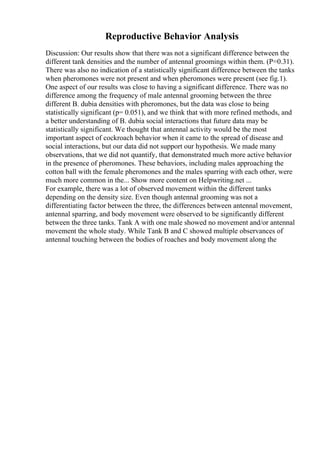 Reproductive Behavior Analysis
Discussion: Our results show that there was not a significant difference between the
different tank densities and the number of antennal groomings within them. (P=0.31).
There was also no indication of a statistically significant difference between the tanks
when pheromones were not present and when pheromones were present (see fig.1).
One aspect of our results was close to having a significant difference. There was no
difference among the frequency of male antennal grooming between the three
different B. dubia densities with pheromones, but the data was close to being
statistically significant (p= 0.051), and we think that with more refined methods, and
a better understanding of B. dubia social interactions that future data may be
statistically significant. We thought that antennal activity would be the most
important aspect of cockroach behavior when it came to the spread of disease and
social interactions, but our data did not support our hypothesis. We made many
observations, that we did not quantify, that demonstrated much more active behavior
in the presence of pheromones. These behaviors, including males approaching the
cotton ball with the female pheromones and the males sparring with each other, were
much more common in the... Show more content on Helpwriting.net ...
For example, there was a lot of observed movement within the different tanks
depending on the density size. Even though antennal grooming was not a
differentiating factor between the three, the differences between antennal movement,
antennal sparring, and body movement were observed to be significantly different
between the three tanks. Tank A with one male showed no movement and/or antennal
movement the whole study. While Tank B and C showed multiple observances of
antennal touching between the bodies of roaches and body movement along the
 